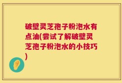 破壁灵芝孢子粉泡水有点油(尝试了解破壁灵芝孢子粉泡水的小技巧)