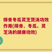 排骨冬瓜灵芝煲汤功效作用(排骨、冬瓜、灵芝汤的健康功效)