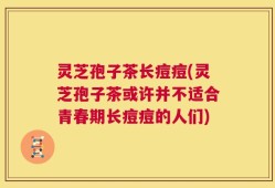 灵芝孢子茶长痘痘(灵芝孢子茶或许并不适合青春期长痘痘的人们)