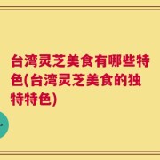 台湾灵芝美食有哪些特色(台湾灵芝美食的独特特色)
