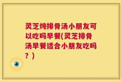 灵芝炖排骨汤小朋友可以吃吗早餐(灵芝排骨汤早餐适合小朋友吃吗？)