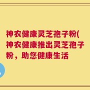 神农健康灵芝孢子粉(神农健康推出灵芝孢子粉，助您健康生活