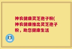 神农健康灵芝孢子粉(神农健康推出灵芝孢子粉，助您健康生活