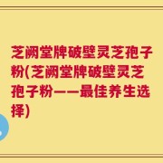 芝阙堂牌破壁灵芝孢子粉(芝阙堂牌破壁灵芝孢子粉——最佳养生选择)