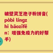 破壁灵芝孢子粉拼音(pòbì línɡzhī bāozǐfěn：增强免疫力的好帮手)