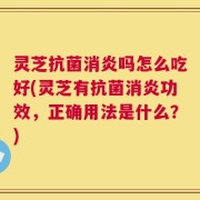 灵芝抗菌消炎吗怎么吃好(灵芝有抗菌消炎功效，正确用法是什么？)