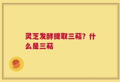 灵芝发酵提取三萜？什么是三萜