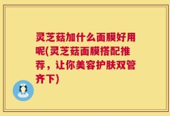 灵芝菇加什么面膜好用呢(灵芝菇面膜搭配推荐，让你美容护肤双管齐下)