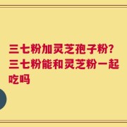 三七粉加灵芝孢子粉？三七粉能和灵芝粉一起吃吗