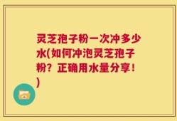 灵芝孢子粉一次冲多少水(如何冲泡灵芝孢子粉？正确用水量分享！)