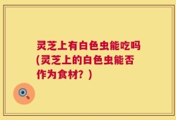 灵芝上有白色虫能吃吗(灵芝上的白色虫能否作为食材？)