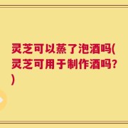灵芝可以蒸了泡酒吗(灵芝可用于制作酒吗？)