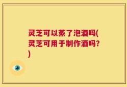 灵芝可以蒸了泡酒吗(灵芝可用于制作酒吗？)
