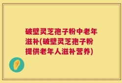 破壁灵芝孢子粉中老年滋补(破壁灵芝孢子粉提供老年人滋补营养)