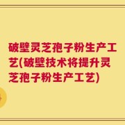 破壁灵芝孢子粉生产工艺(破壁技术将提升灵芝孢子粉生产工艺)