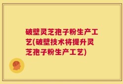 破壁灵芝孢子粉生产工艺(破壁技术将提升灵芝孢子粉生产工艺)