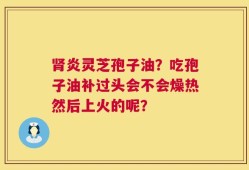 肾炎灵芝孢子油？吃孢子油补过头会不会燥热然后上火的呢？