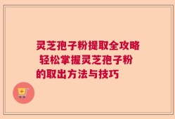 灵芝孢子粉提取全攻略 轻松掌握灵芝孢子粉的取出方法与技巧