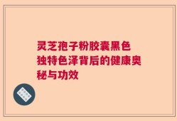 灵芝孢子粉胶囊黑色 独特色泽背后的健康奥秘与功效