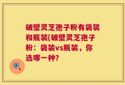 破壁灵芝孢子粉有袋装和瓶装(破壁灵芝孢子粉：袋装vs瓶装，你选哪一种？