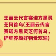 王丽云代言赛诺方黑灵芝何首乌(王丽云代言赛诺方黑灵芝何首乌，护肝养颜好物受欢迎)