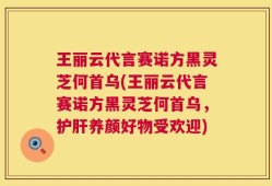王丽云代言赛诺方黑灵芝何首乌(王丽云代言赛诺方黑灵芝何首乌，护肝养颜好物受欢迎)