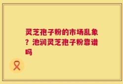 灵芝孢子粉的市场乱象？池润灵芝孢子粉靠谱吗