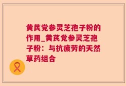 黄芪党参灵芝孢子粉的作用_黄芪党参灵芝孢子粉：与抗疲劳的天然草药组合