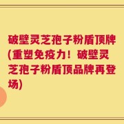 破壁灵芝孢子粉盾顶牌(重塑免疫力！破壁灵芝孢子粉盾顶品牌再登场)