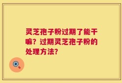 灵芝孢子粉过期了能干嘛？过期灵芝孢子粉的处理方法？