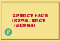 灵芝花旗红罗卜汤功效(灵芝养颜，花旗红罗卜汤驱寒暖身)