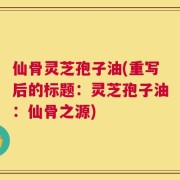 仙骨灵芝孢子油(重写后的标题：灵芝孢子油：仙骨之源)