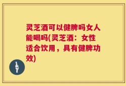 灵芝酒可以健脾吗女人能喝吗(灵芝酒：女性适合饮用，具有健脾功效)