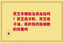 灵芝多糖能治高血压吗？灵芝孢子粉、灵芝孢子油，真的有抗癌细胞的效果吗