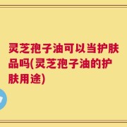 灵芝孢子油可以当护肤品吗(灵芝孢子油的护肤用途)