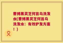 曹博黑灵芝何首乌洗发水(曹博黑灵芝何首乌洗发水：有效护发方案！)