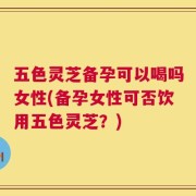 五色灵芝备孕可以喝吗女性(备孕女性可否饮用五色灵芝？)