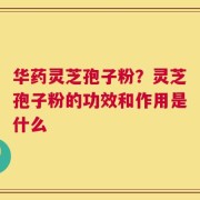 华药灵芝孢子粉？灵芝孢子粉的功效和作用是什么