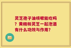 灵芝孢子油咳嗽能吃吗？黄精和灵芝一起泡酒有什么功效与作用？