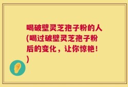 喝破壁灵芝孢子粉的人(喝过破壁灵芝孢子粉后的变化，让你惊艳！)