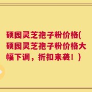 硕园灵芝孢子粉价格(硕园灵芝孢子粉价格大幅下调，折扣来袭！)