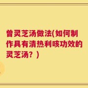 曾灵芝汤做法(如何制作具有清热利咳功效的灵芝汤？)