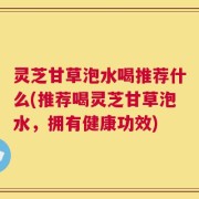 灵芝甘草泡水喝推荐什么(推荐喝灵芝甘草泡水，拥有健康功效)