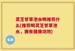 灵芝甘草泡水喝推荐什么(推荐喝灵芝甘草泡水，拥有健康功效)
