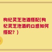 枸杞灵芝泡酒搭配(枸杞灵芝泡酒的口感如何搭配？)