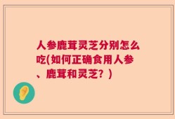 人参鹿茸灵芝分别怎么吃(如何正确食用人参、鹿茸和灵芝？)