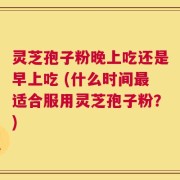 灵芝孢子粉晚上吃还是早上吃 (什么时间最适合服用灵芝孢子粉？)