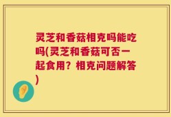 灵芝和香菇相克吗能吃吗(灵芝和香菇可否一起食用？相克问题解答)
