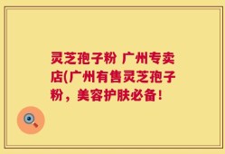 灵芝孢子粉 广州专卖店(广州有售灵芝孢子粉，美容护肤必备！