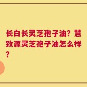 长白长灵芝孢子油？慧致源灵芝孢子油怎么样？